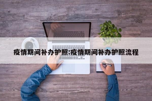 疫情期间补办护照:疫情期间补办护照流程