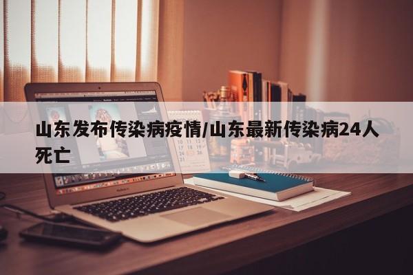 山东发布传染病疫情/山东最新传染病24人死亡