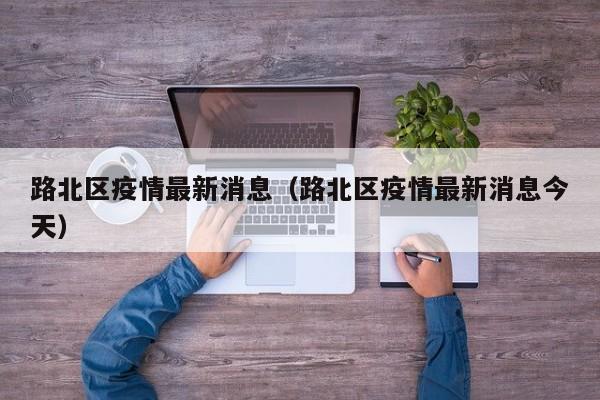 路北区疫情最新消息（路北区疫情最新消息今天）