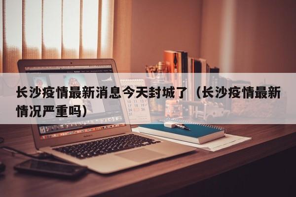 长沙疫情最新消息今天封城了（长沙疫情最新情况严重吗）