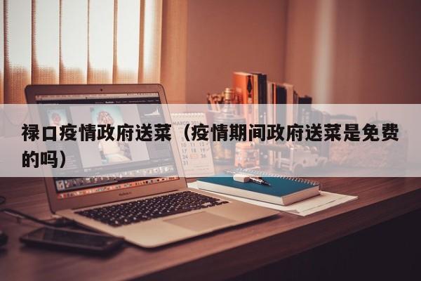 禄口疫情政府送菜（疫情期间政府送菜是免费的吗）