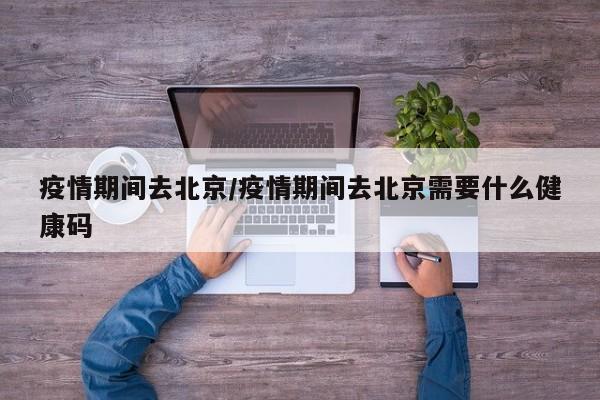 疫情期间去北京/疫情期间去北京需要什么健康码