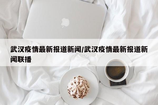 武汉疫情最新报道新闻/武汉疫情最新报道新闻联播