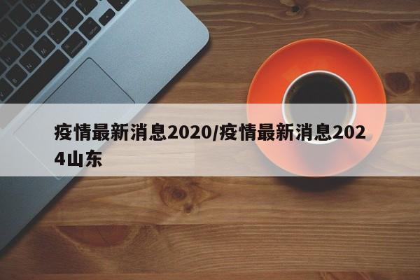 疫情最新消息2020/疫情最新消息2024山东
