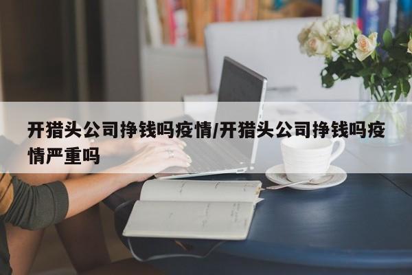 开猎头公司挣钱吗疫情/开猎头公司挣钱吗疫情严重吗