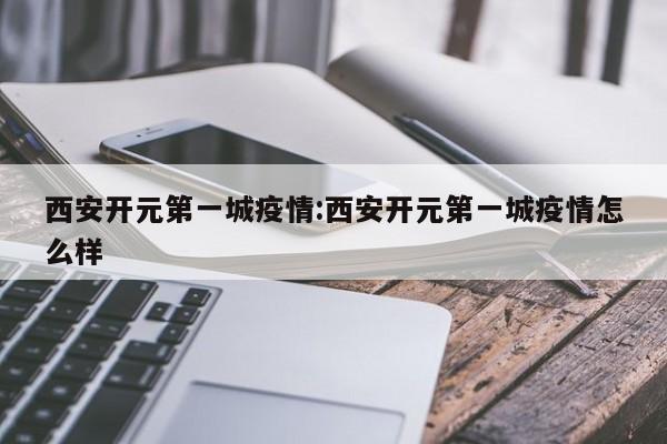 西安开元第一城疫情:西安开元第一城疫情怎么样