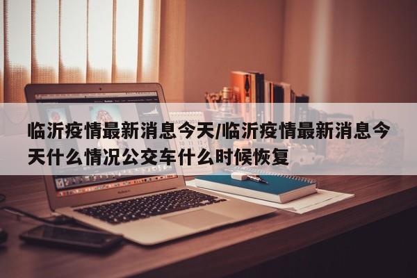临沂疫情最新消息今天/临沂疫情最新消息今天什么情况公交车什么时候恢复