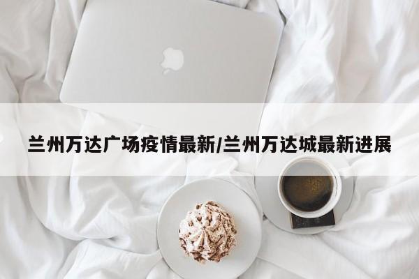 兰州万达广场疫情最新/兰州万达城最新进展