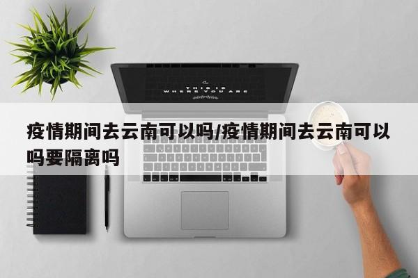 疫情期间去云南可以吗/疫情期间去云南可以吗要隔离吗