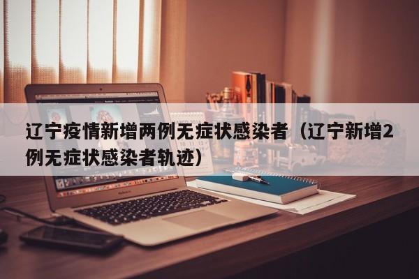辽宁疫情新增两例无症状感染者（辽宁新增2例无症状感染者轨迹）