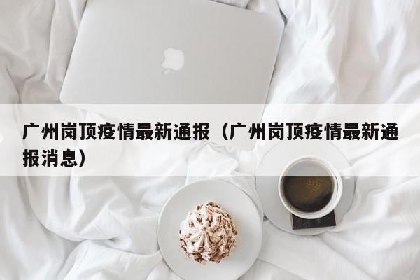 广州岗顶疫情最新通报（广州岗顶疫情最新通报消息）