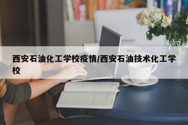 西安石油化工学校疫情/西安石油技术化工学校