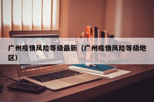 广州疫情风险等级最新（广州疫情风险等级地区）