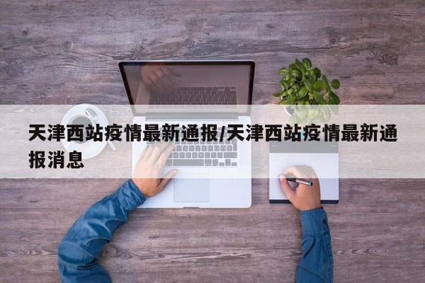 天津西站疫情最新通报/天津西站疫情最新通报消息