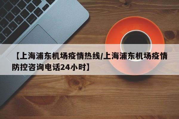 【上海浦东机场疫情热线/上海浦东机场疫情防控咨询电话24小时】