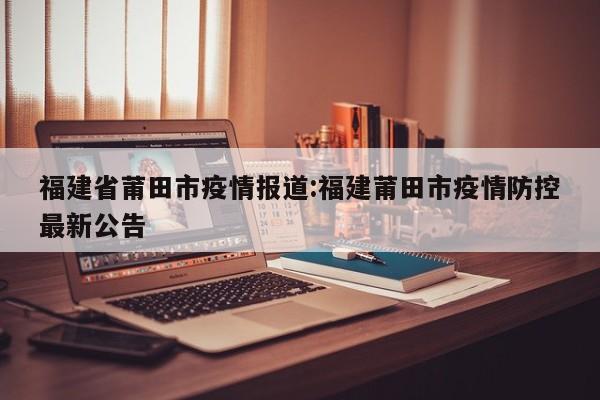 福建省莆田市疫情报道:福建莆田市疫情防控最新公告