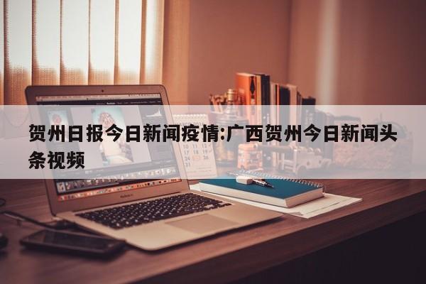贺州日报今日新闻疫情:广西贺州今日新闻头条视频