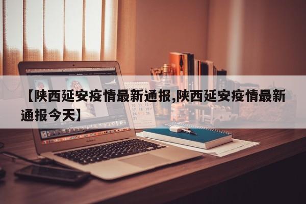 【陕西延安疫情最新通报,陕西延安疫情最新通报今天】