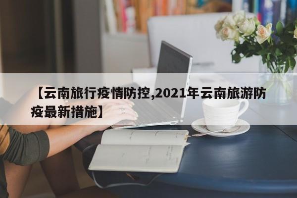 【云南旅行疫情防控,2021年云南旅游防疫最新措施】