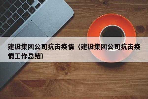 建设集团公司抗击疫情（建设集团公司抗击疫情工作总结）