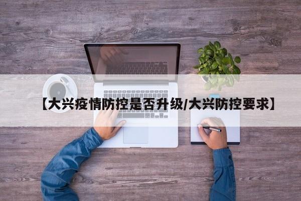 【大兴疫情防控是否升级/大兴防控要求】