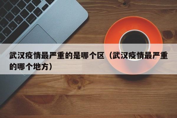 武汉疫情最严重的是哪个区（武汉疫情最严重的哪个地方）
