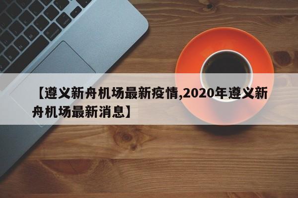 【遵义新舟机场最新疫情,2020年遵义新舟机场最新消息】