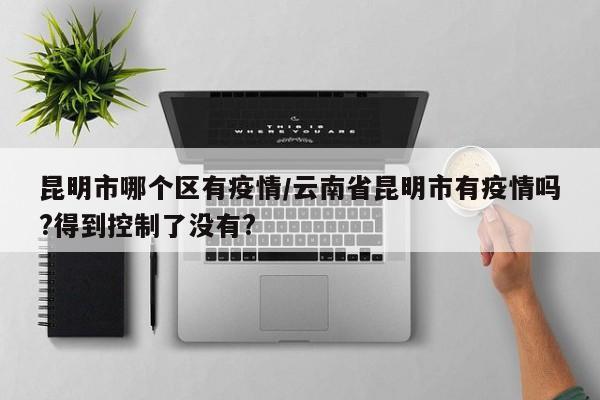 昆明市哪个区有疫情/云南省昆明市有疫情吗?得到控制了没有?