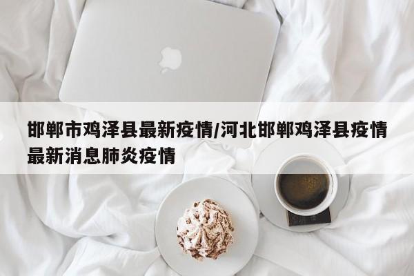 邯郸市鸡泽县最新疫情/河北邯郸鸡泽县疫情最新消息肺炎疫情