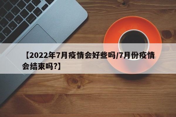 【2022年7月疫情会好些吗/7月份疫情会结束吗?】
