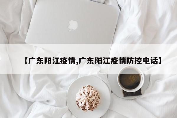【广东阳江疫情,广东阳江疫情防控电话】