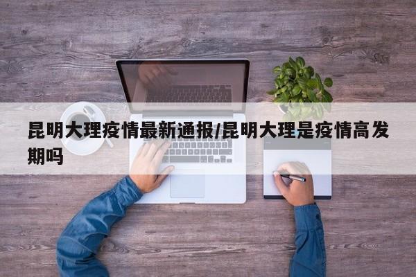 昆明大理疫情最新通报/昆明大理是疫情高发期吗