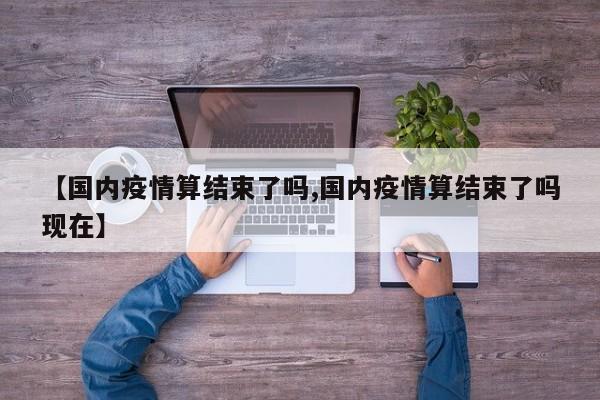 【国内疫情算结束了吗,国内疫情算结束了吗现在】