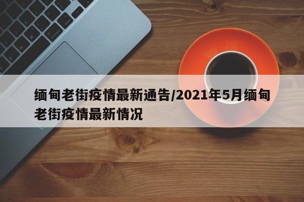 缅甸老街疫情最新通告/2021年5月缅甸老街疫情最新情况