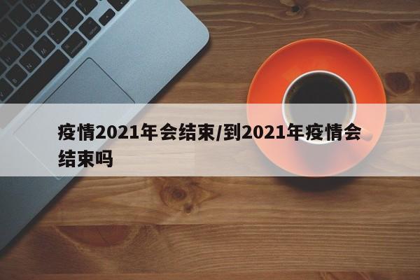 疫情2021年会结束/到2021年疫情会结束吗