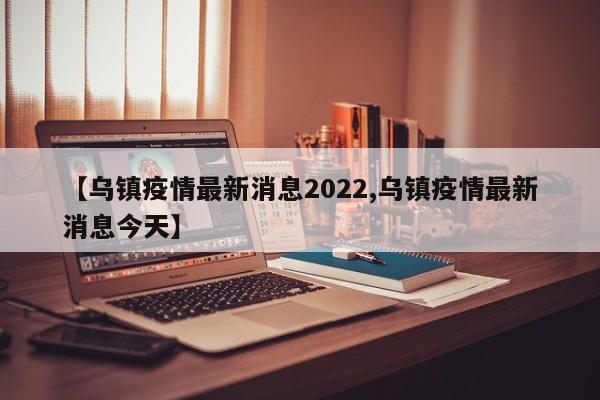 【乌镇疫情最新消息2022,乌镇疫情最新消息今天】