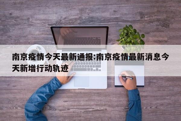 南京疫情今天最新通报:南京疫情最新消息今天新增行动轨迹