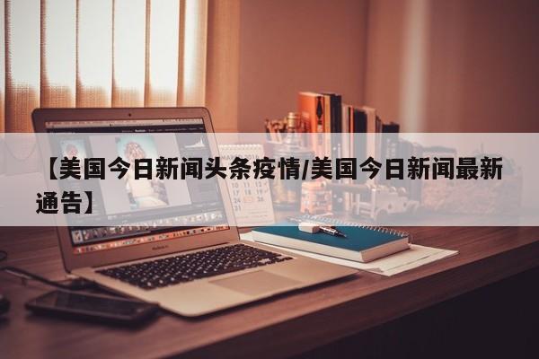 【美国今日新闻头条疫情/美国今日新闻最新通告】