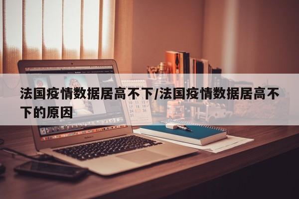 法国疫情数据居高不下/法国疫情数据居高不下的原因