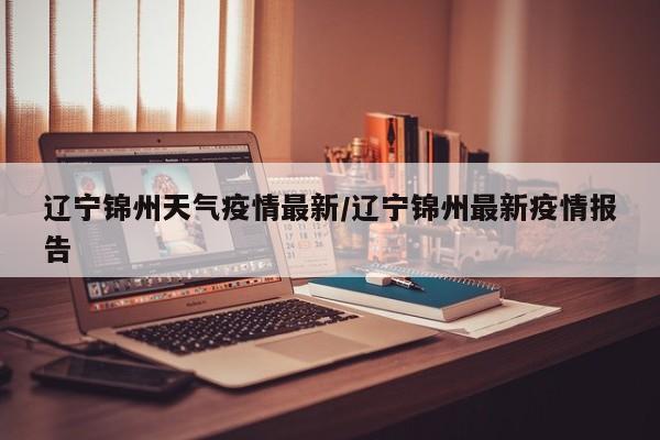 辽宁锦州天气疫情最新/辽宁锦州最新疫情报告