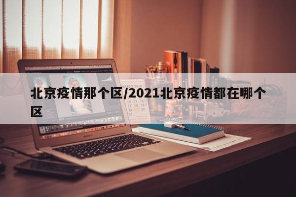 北京疫情那个区/2021北京疫情都在哪个区