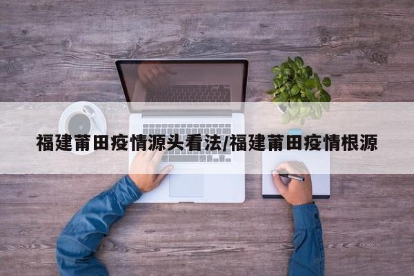 福建莆田疫情源头看法/福建莆田疫情根源