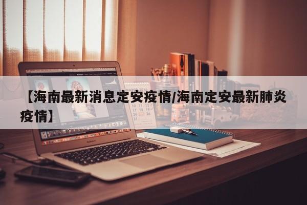 【海南最新消息定安疫情/海南定安最新肺炎疫情】