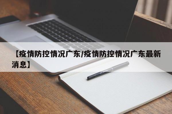 【疫情防控情况广东/疫情防控情况广东最新消息】