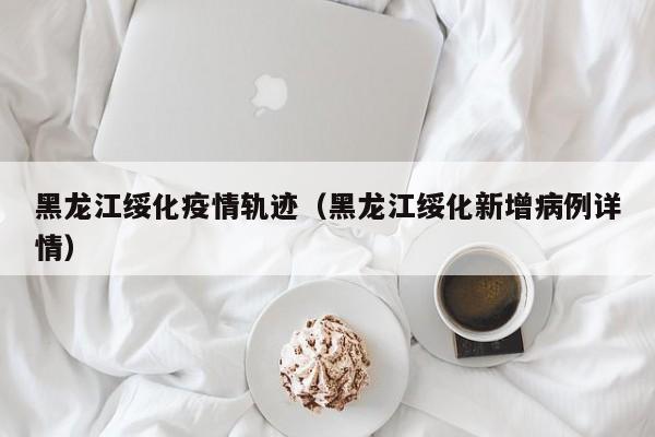 黑龙江绥化疫情轨迹（黑龙江绥化新增病例详情）