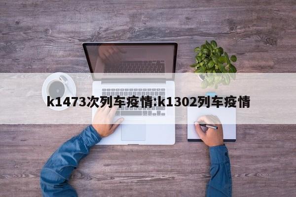 k1473次列车疫情:k1302列车疫情
