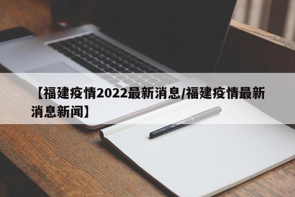 【福建疫情2022最新消息/福建疫情最新消息新闻】