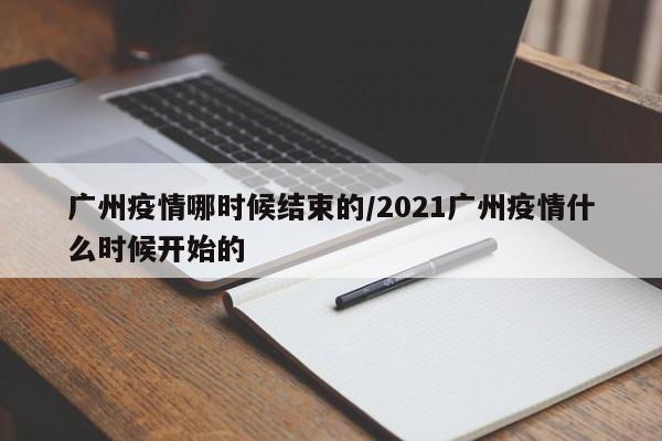 广州疫情哪时候结束的/2021广州疫情什么时候开始的