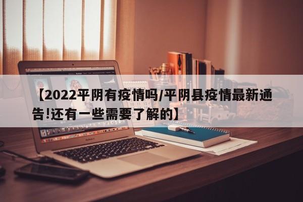 【2022平阴有疫情吗/平阴县疫情最新通告!还有一些需要了解的】