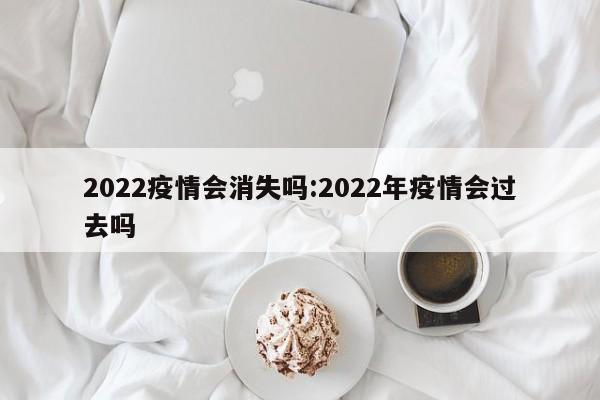 2022疫情会消失吗:2022年疫情会过去吗